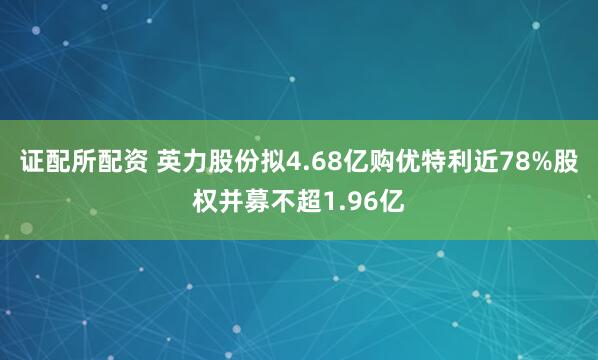 证配所配资 英力股份拟4.68亿购优特利近78%股权并募不超1.96亿