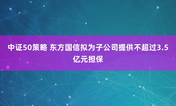 中证50策略 东方国信拟为子公司提供不超过3.5亿元担保