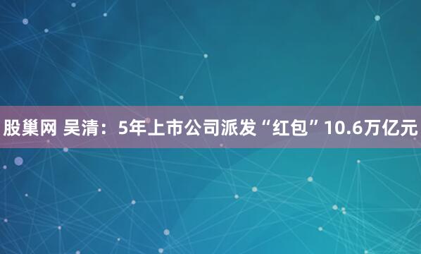 股巢网 吴清:5年上市公司派发“红包”10.6万亿元