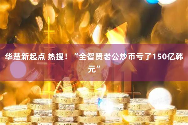 华楚新起点 热搜!“全智贤老公炒币亏了150亿韩元”