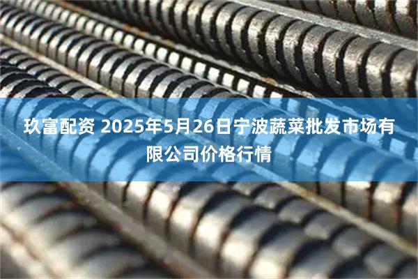玖富配资 2025年5月26日宁波蔬菜批发市场有限公司价格行情