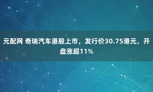 元配网 奇瑞汽车港股上市，发行价30.75港元，开盘涨超11%
