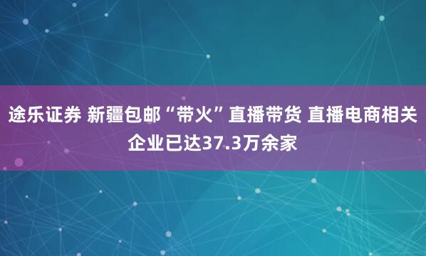 途乐证券 新疆包邮“带火”直播带货 直播电商相关企业已达37.3万余家