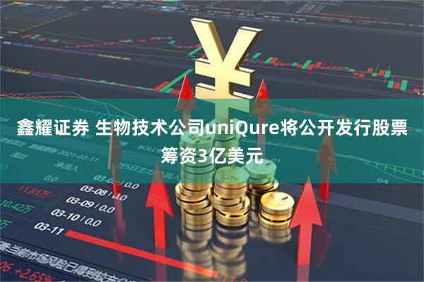 鑫耀证券 生物技术公司uniQure将公开发行股票筹资3亿美元