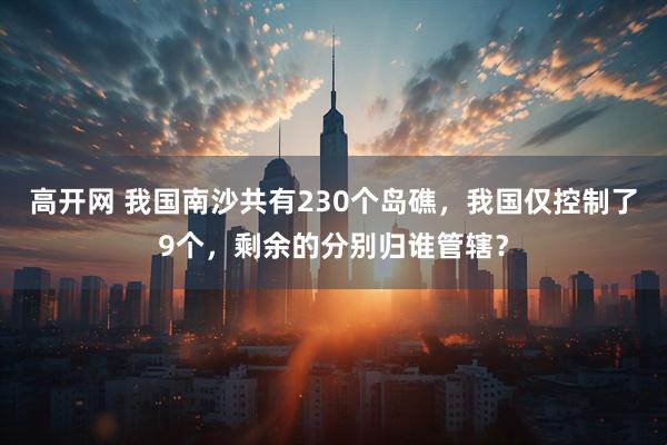 高开网 我国南沙共有230个岛礁,我国仅控制了9个,剩余的分别归谁管辖?